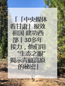 「中央媒体看甘肃」报效祖国 建功西部丨30多年接力，他们用“生态之眼”揭示青藏高原的秘密