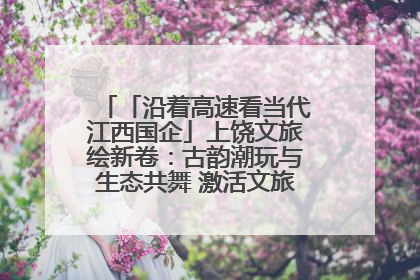 「沿着高速看当代江西国企」上饶文旅绘新卷：古韵潮玩与生态共舞 激活文旅产业新动能