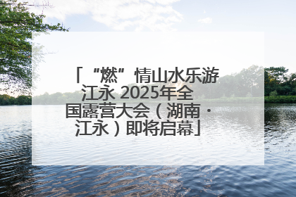 “燃”情山水乐游江永 2025年全国露营大会（湖南・江永）即将启幕