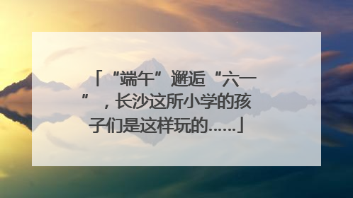 “端午”邂逅“六一”，长沙这所小学的孩子们是这样玩的……
