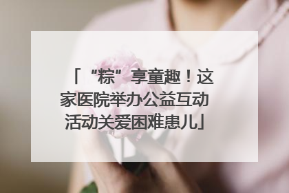 “粽”享童趣！这家医院举办公益互动活动关爱困难患儿