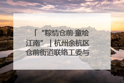 “粽情仓前·童绘江南”｜杭州余杭区仓前街道联络工委与辖区群众共度佳节