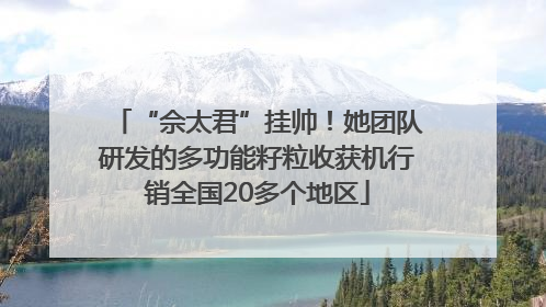 “佘太君”挂帅！她团队研发的多功能籽粒收获机行销全国20多个地区