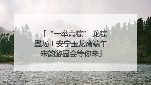 “一举高粽” 龙粽登场！安宁玉龙湾端午宋韵游园会等你来