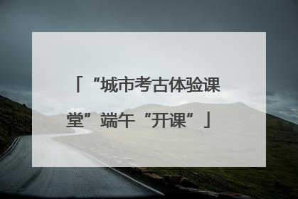 “城市考古体验课堂”端午“开课”