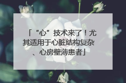 “心”技术来了！尤其适用于心脏结构复杂、心房壁薄患者