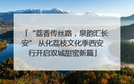 “荔香传丝路，泉韵汇长安” 从化荔枝文化季西安行开启双城甜蜜新篇