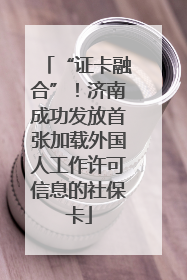 “证卡融合”！济南成功发放首张加载外国人工作许可信息的社保卡