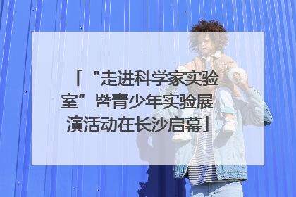 “走进科学家实验室”暨青少年实验展演活动在长沙启幕