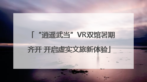 “逍遥武当”VR双馆暑期齐开 开启虚实文旅新体验