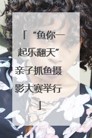 “鱼你一起乐翻天”亲子抓鱼摄影大赛举行