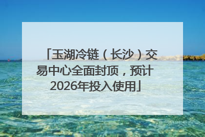 玉湖冷链（长沙）交易中心全面封顶，预计2026年投入使用