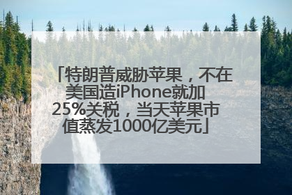 特朗普威胁苹果，不在美国造iPhone就加25%关税，当天苹果市值蒸发1000亿美元