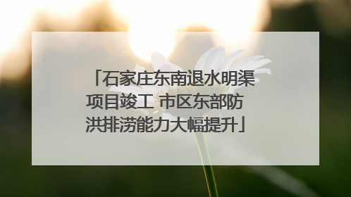 石家庄东南退水明渠项目竣工 市区东部防洪排涝能力大幅提升