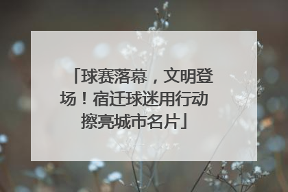 球赛落幕，文明登场！宿迁球迷用行动擦亮城市名片