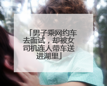 男子乘网约车去面试，却被女司机连人带车送进湖里