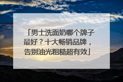 男士洗面奶哪个牌子最好？十大畅销品牌，告别油光粗糙超有效