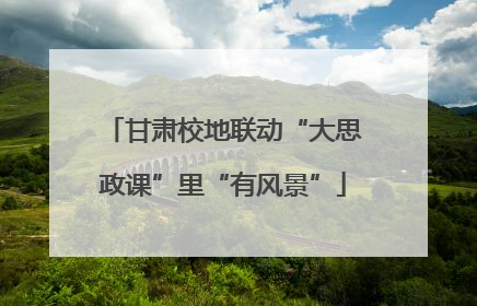 甘肃校地联动“大思政课”里“有风景”