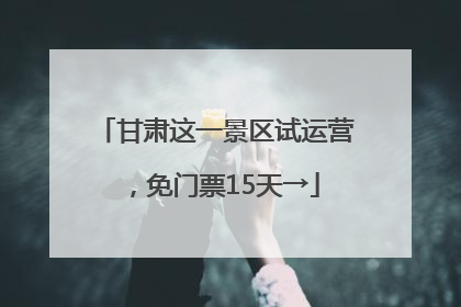 甘肃这一景区试运营，免门票15天→