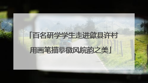 百名研学学生走进歙县许村 用画笔描摹徽风皖韵之美