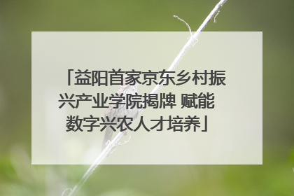 益阳首家京东乡村振兴产业学院揭牌 赋能数字兴农人才培养