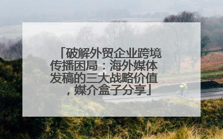 破解外贸企业跨境传播困局：海外媒体发稿的三大战略价值，媒介盒子分享