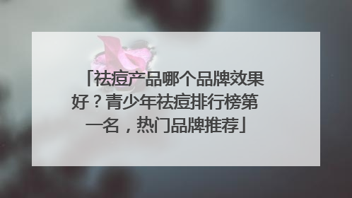 祛痘产品哪个品牌效果好？青少年祛痘排行榜第一名，热门品牌推荐