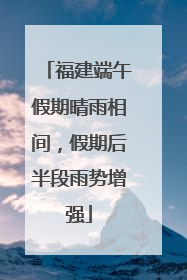 福建端午假期晴雨相间，假期后半段雨势增强