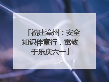 福建漳州：安全知识伴童行，寓教于乐庆六一