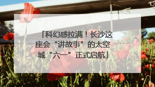科幻感拉满！长沙这座会“讲故事”的太空城“六一”正式启航