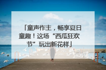 童声作主，畅享夏日童趣！这场“西瓜狂欢节”玩出新花样