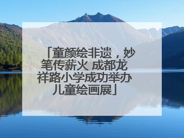 童颜绘非遗，妙笔传薪火 成都龙祥路小学成功举办儿童绘画展