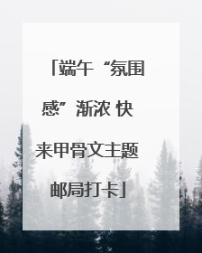 端午“氛围感”渐浓 快来甲骨文主题邮局打卡