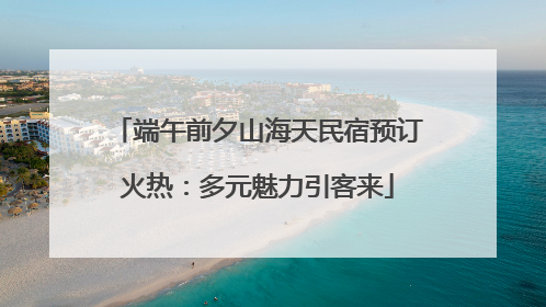 端午前夕山海天民宿预订火热：多元魅力引客来