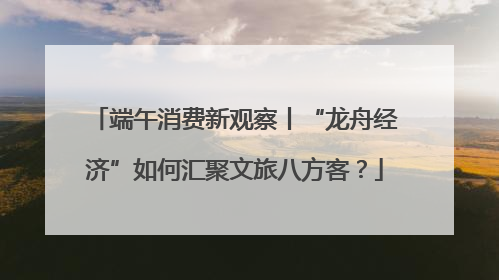 端午消费新观察丨“龙舟经济”如何汇聚文旅八方客？