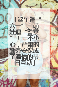 端午逢“六一”、萌娃遇“警黍”！一不小心，严肃的勤务安保成了温情的节日互动