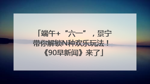 端午+“六一”，景宁带你解锁N种欢乐玩法！《90早新闻》来了