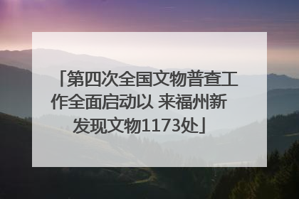 第四次全国文物普查工作全面启动以 来福州新发现文物1173处