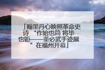 翰墨丹心映照革命史诗 “作始也简 将毕也钜——董必武手迹展”在福州开幕