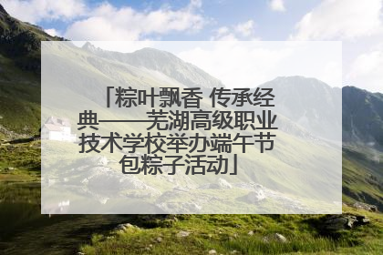 粽叶飘香 传承经典——芜湖高级职业技术学校举办端午节包粽子活动