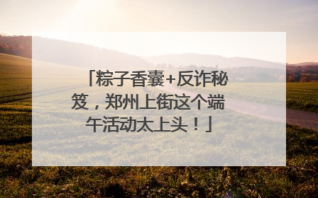 粽子香囊+反诈秘笈，郑州上街这个端午活动太上头！
