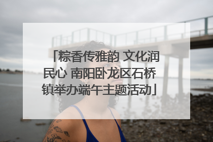 粽香传雅韵 文化润民心 南阳卧龙区石桥镇举办端午主题活动