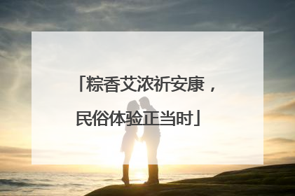 粽香艾浓祈安康，民俗体验正当时