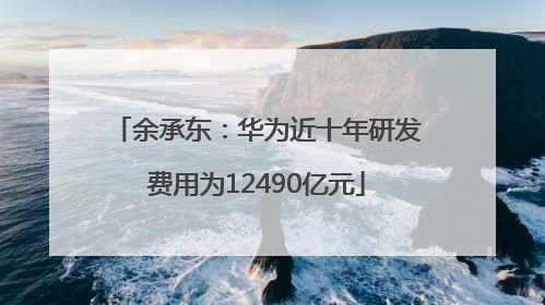 余承东：华为近十年研发费用为12490亿元