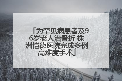 为罕见病患者及96岁老人治骨折 株洲恺德医院完成多例高难度手术