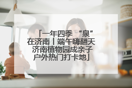 一年四季 “泉”在济南丨端午嗨翻天 济南植物园成亲子户外热门打卡地