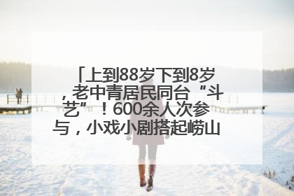 上到88岁下到8岁，老中青居民同台“斗艺”！600余人次参与，小戏小剧搭起崂山群众大舞台