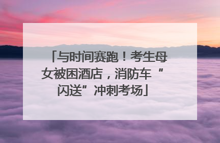 与时间赛跑！考生母女被困酒店，消防车“闪送”冲刺考场