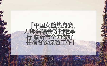 中国女篮热身赛、刀郎演唱会等相继举行 临沂市全力做好住宿餐饮保障工作