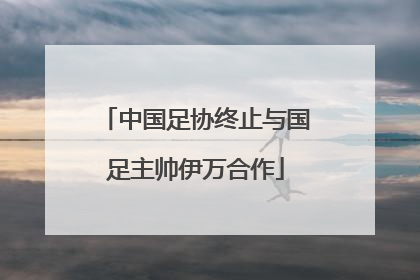 中国足协终止与国足主帅伊万合作